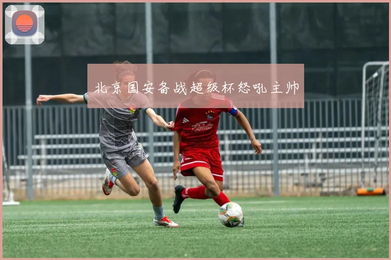 北京国安备战超级杯怒吼主帅