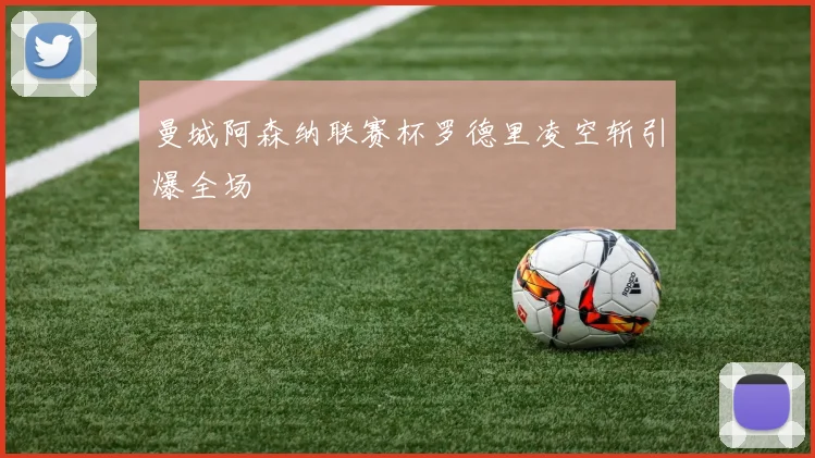 曼城阿森纳联赛杯罗德里凌空斩引爆全场