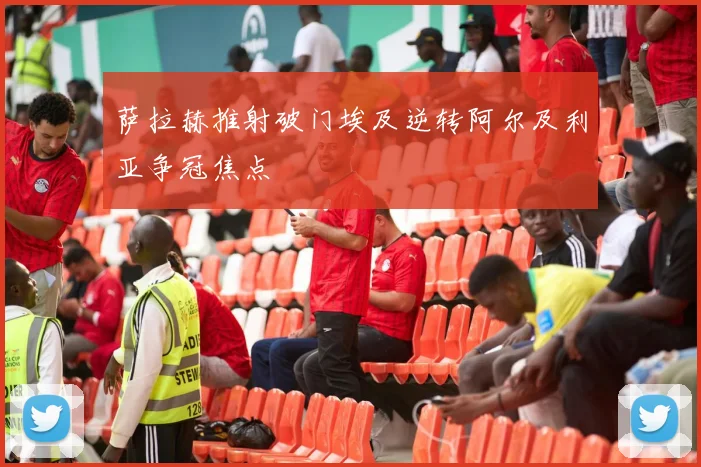 萨拉赫推射破门埃及逆转阿尔及利亚争冠焦点