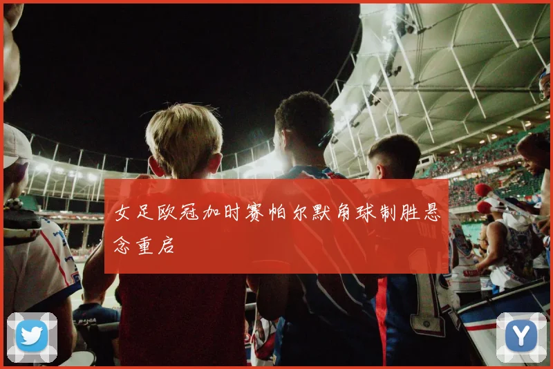 女足欧冠加时赛帕尔默角球制胜悬念重启