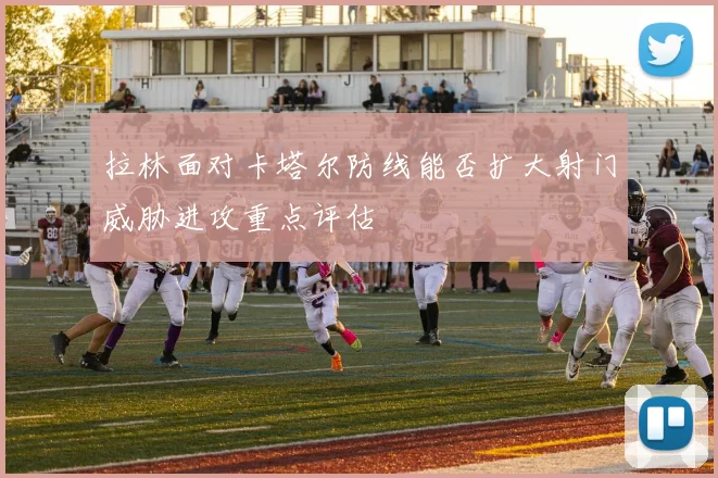 拉林面对卡塔尔防线能否扩大射门威胁进攻重点评估