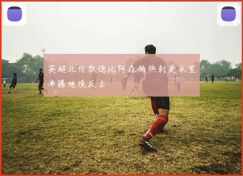 英超北伦敦德比阿森纳热刺更衣室沸腾绝境反击