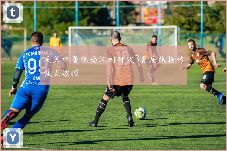 足总杯曼联西汉姆对攻B费底线横传焦点战报