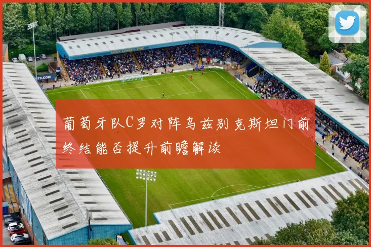 葡萄牙队C罗对阵乌兹别克斯坦门前终结能否提升前瞻解读