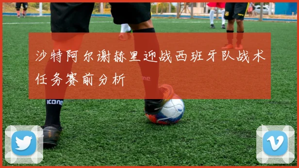 沙特阿尔谢赫里迎战西班牙队战术任务赛前分析