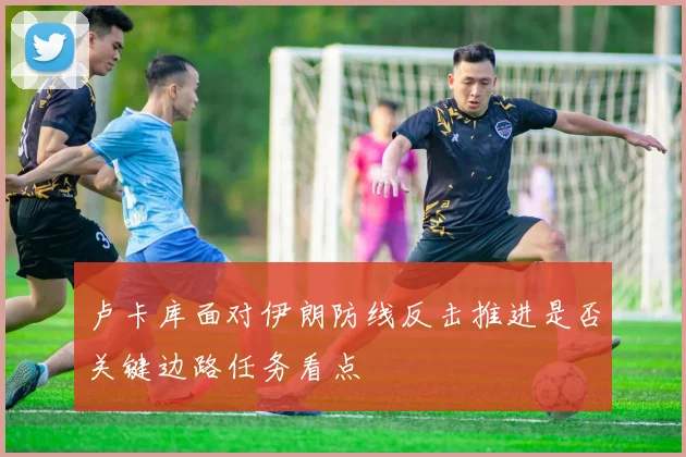卢卡库面对伊朗防线反击推进是否关键边路任务看点