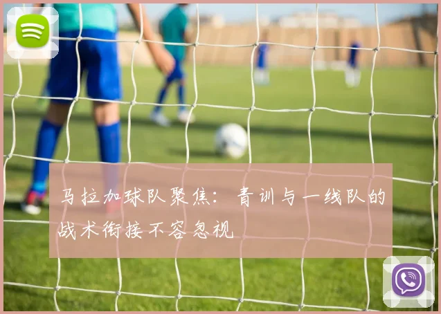 马拉加球队聚焦：青训与一线队的战术衔接不容忽视