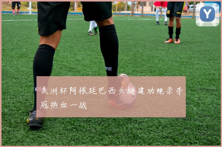 美洲杯阿根廷巴西头槌建功绝杀夺冠热血一战