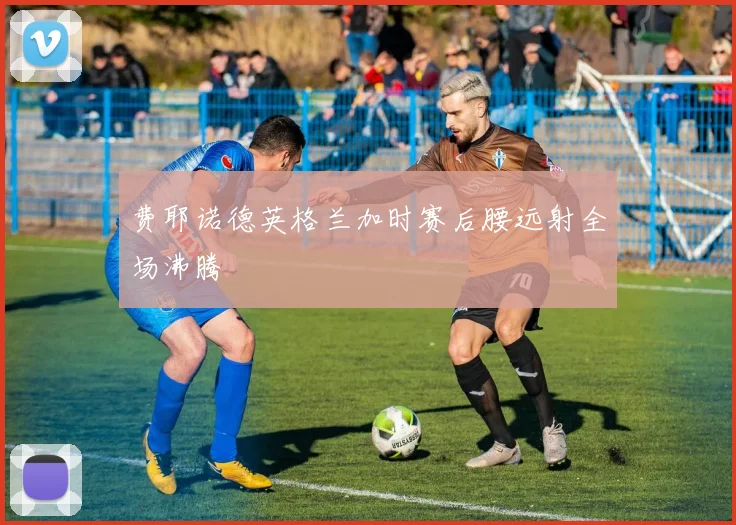费耶诺德英格兰加时赛后腰远射全场沸腾
