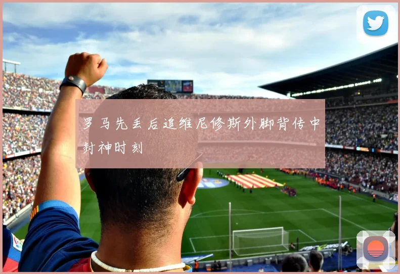罗马先丢后追维尼修斯外脚背传中封神时刻