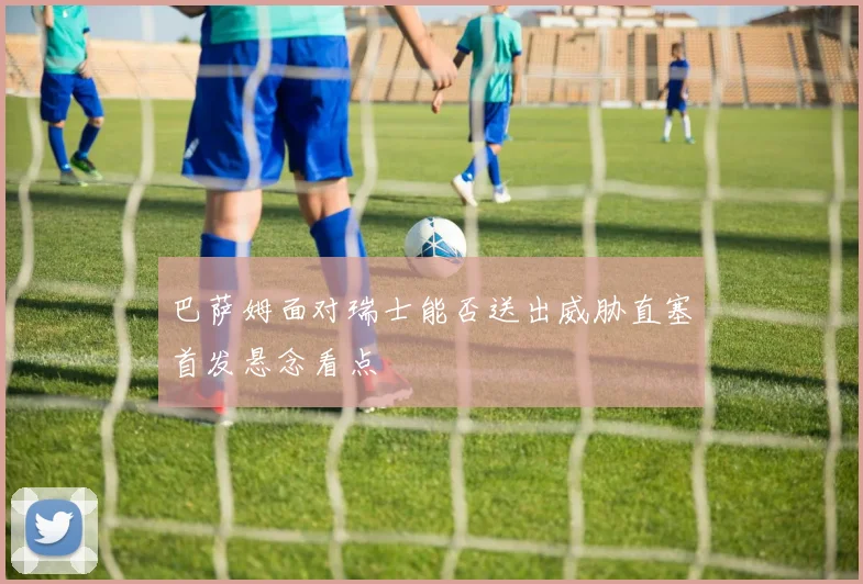巴萨姆面对瑞士能否送出威胁直塞首发悬念看点
