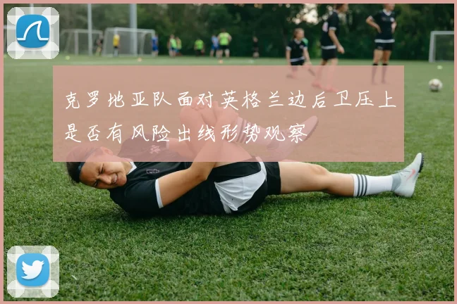 克罗地亚队面对英格兰边后卫压上是否有风险出线形势观察