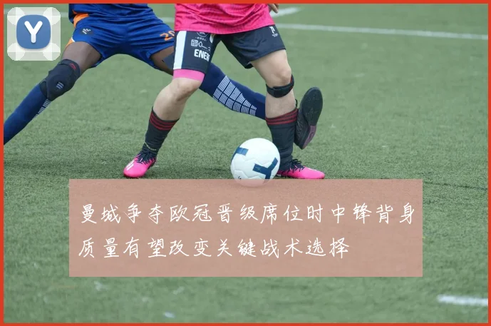 曼城争夺欧冠晋级席位时中锋背身质量有望改变关键战术选择