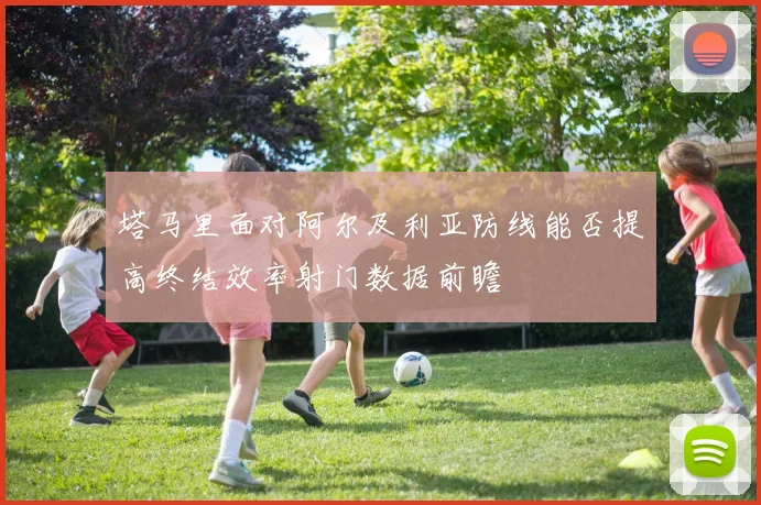 塔马里面对阿尔及利亚防线能否提高终结效率射门数据前瞻