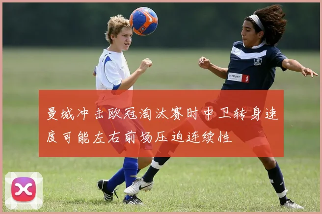 曼城冲击欧冠淘汰赛时中卫转身速度可能左右前场压迫连续性