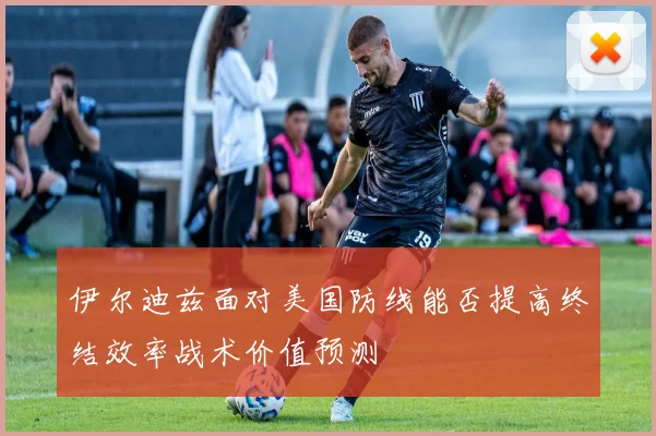 伊尔迪兹面对美国防线能否提高终结效率战术价值预测