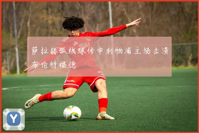 萨拉赫弧线球传中利物浦主场击溃布伦特福德