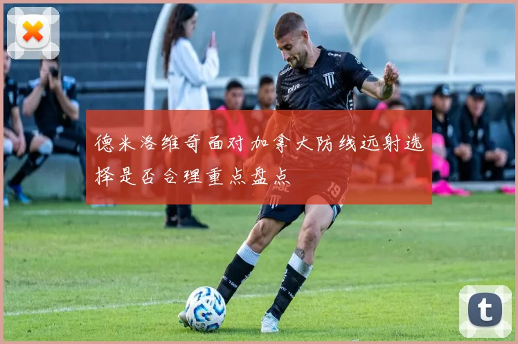 德米洛维奇面对加拿大防线远射选择是否合理重点盘点