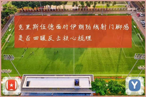 克里斯伍德面对伊朗防线射门脚感是否回暖反击核心梳理