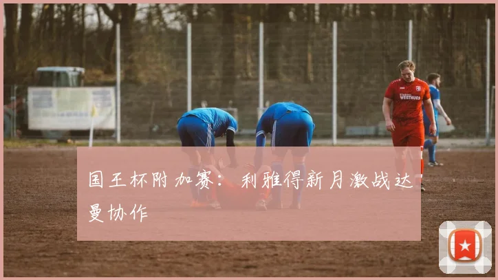 国王杯附加赛：利雅得新月激战达曼协作
