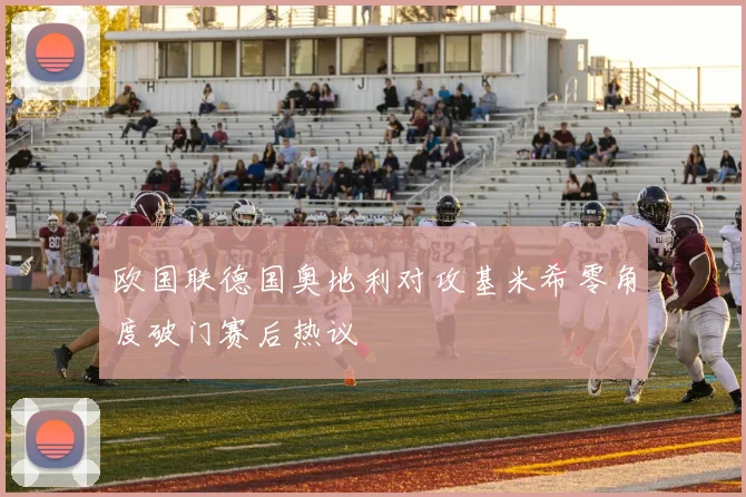 欧国联德国奥地利对攻基米希零角度破门赛后热议