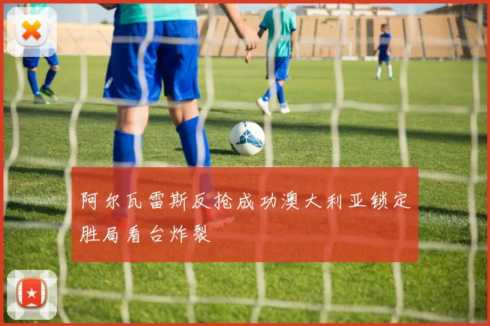 阿尔瓦雷斯反抢成功澳大利亚锁定胜局看台炸裂