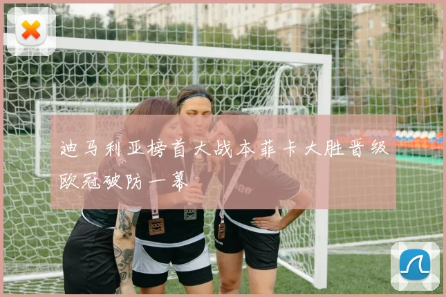 迪马利亚榜首大战本菲卡大胜晋级欧冠破防一幕