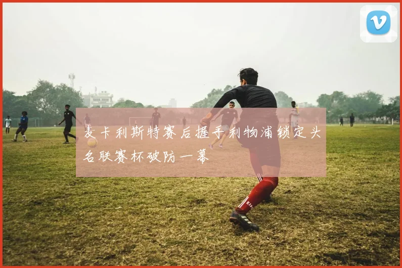 麦卡利斯特赛后握手利物浦锁定头名联赛杯破防一幕