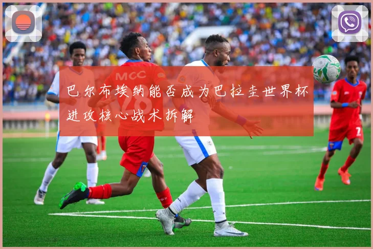 巴尔布埃纳能否成为巴拉圭世界杯进攻核心战术拆解