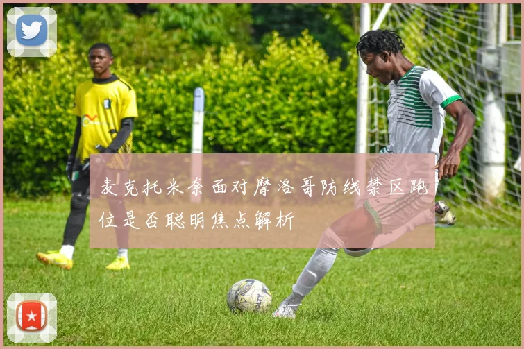 麦克托米奈面对摩洛哥防线禁区跑位是否聪明焦点解析