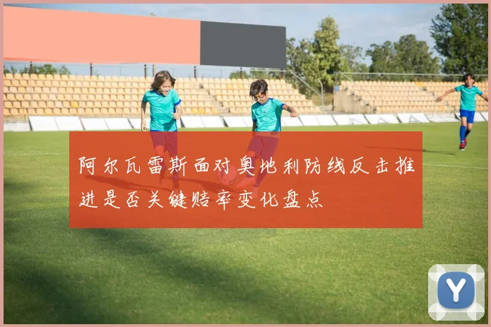 阿尔瓦雷斯面对奥地利防线反击推进是否关键赔率变化盘点