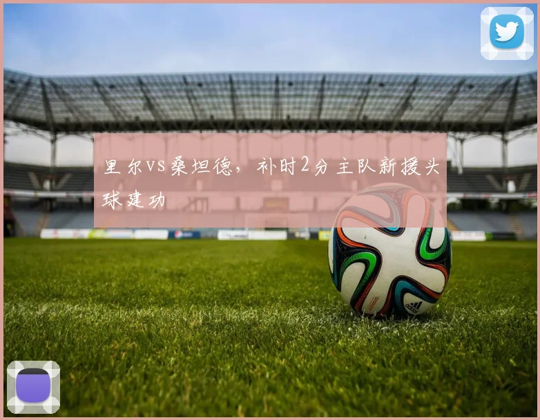 里尔vs桑坦德，补时2分主队新援头球建功
