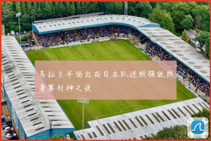 乌拉圭半场打花日本队连斩强敌热身赛封神之夜