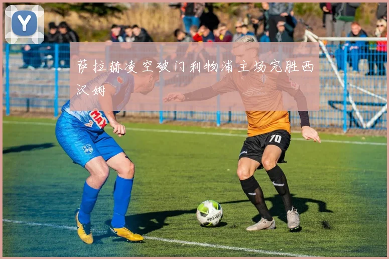 萨拉赫凌空破门利物浦主场完胜西汉姆