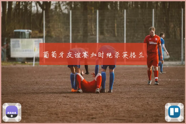 葡萄牙友谊赛加时绝杀英格兰