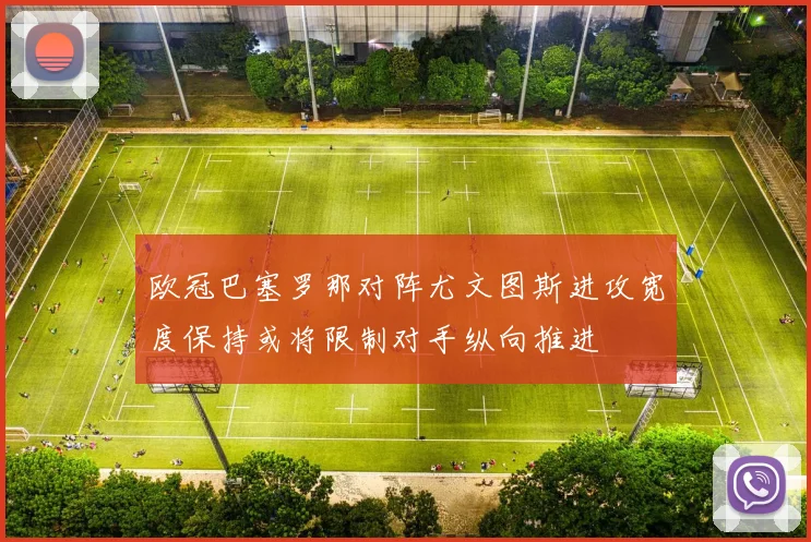 欧冠巴塞罗那对阵尤文图斯进攻宽度保持或将限制对手纵向推进