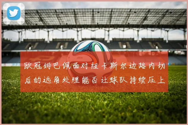 欧冠姆巴佩面对纽卡斯尔边路内切后的远角处理能否让球队持续压上