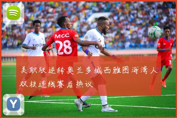 美职联逆转奥兰多城西雅图海湾人双核连线赛后热议