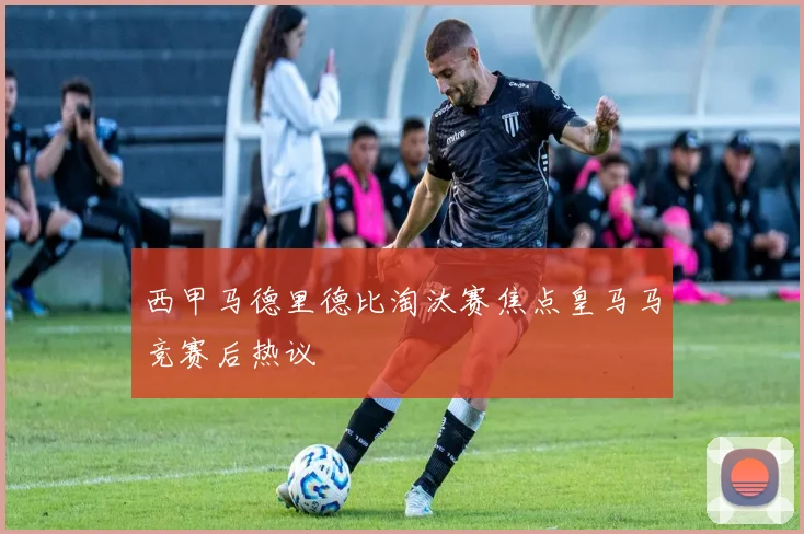 西甲马德里德比淘汰赛焦点皇马马竞赛后热议