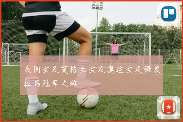 美国女足英格兰女足奥运女足强度拉满冠军之路