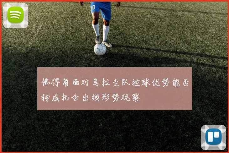 佛得角面对乌拉圭队控球优势能否转成机会出线形势观察