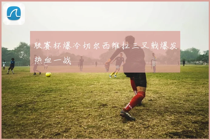 联赛杯爆冷切尔西维拉三叉戟爆发热血一战