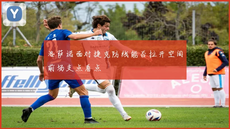 洛萨诺面对捷克防线能否拉开空间前场支点看点