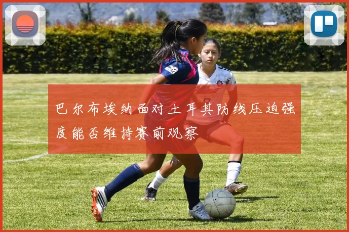巴尔布埃纳面对土耳其防线压迫强度能否维持赛前观察