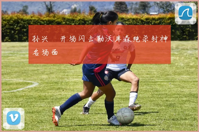 孙兴慜开场闪击勒沃库森绝杀封神名场面