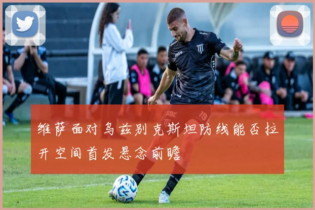 维萨面对乌兹别克斯坦防线能否拉开空间首发悬念前瞻