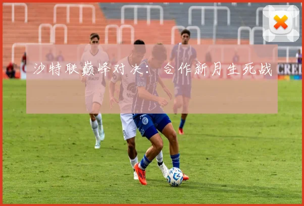 沙特联巅峰对决：合作新月生死战