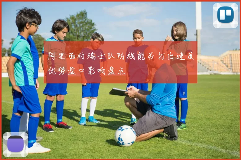 阿里面对瑞士队防线能否打出速度优势盘口影响盘点