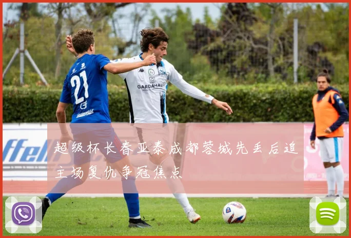 超级杯长春亚泰成都蓉城先丢后追主场复仇争冠焦点
