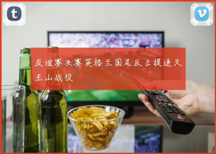友谊赛决赛英格兰国足反击提速天王山战役